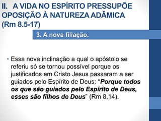 • Essa nova inclinação a qual o apóstolo se
referiu só se tornou possível porque os
justificados em Cristo Jesus passaram a ser
guiados pelo Espírito de Deus: “Porque todos
os que são guiados pelo Espírito de Deus,
esses são filhos de Deus” (Rm 8.14).
3. A nova filiação.
II. A VIDA NO ESPÍRITO PRESSUPÕE
OPOSIÇÃO À NATUREZAADÂMICA
(Rm 8.5-17)
 