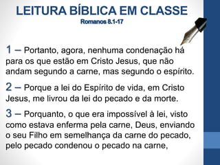 LEITURA BÍBLICA EM CLASSE
1 – Portanto, agora, nenhuma condenação há
para os que estão em Cristo Jesus, que não
andam segundo a carne, mas segundo o espírito.
2 – Porque a lei do Espírito de vida, em Cristo
Jesus, me livrou da lei do pecado e da morte.
3 – Porquanto, o que era impossível à lei, visto
como estava enferma pela carne, Deus, enviando
o seu Filho em semelhança da carne do pecado,
pelo pecado condenou o pecado na carne,
 