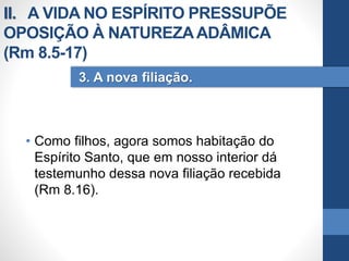 • Como filhos, agora somos habitação do
Espírito Santo, que em nosso interior dá
testemunho dessa nova filiação recebida
(Rm 8.16).
3. A nova filiação.
II. A VIDA NO ESPÍRITO PRESSUPÕE
OPOSIÇÃO À NATUREZAADÂMICA
(Rm 8.5-17)
 