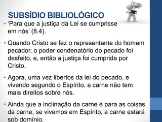 SUBSÍDIO BIBLIOLÓGICO
• ‘Para que a justiça da Lei se cumprisse
em nós’ (8.4).
• Quando Cristo se fez o representante do homem
pecador, o poder condenatório do pecado foi
desfeito, e, então a justiça foi cumprida por
Cristo.
• Agora, uma vez libertos da lei do pecado, e
vivendo segundo o Espírito, a carne não tem
mais direitos sobre nós.
• Ainda que a inclinação da carne é para as coisas
da carne, se vivemos em Espírito, a carne estará
sob domínio.
 