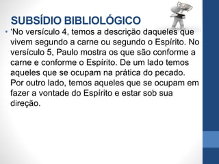 SUBSÍDIO BIBLIOLÓGICO
• ‘No versículo 4, temos a descrição daqueles que
vivem segundo a carne ou segundo o Espírito. No
versículo 5, Paulo mostra os que são conforme a
carne e conforme o Espírito. De um lado temos
aqueles que se ocupam na prática do pecado.
Por outro lado, temos aqueles que se ocupam em
fazer a vontade do Espírito e estar sob sua
direção.
 