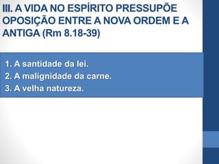 III. A VIDA NO ESPÍRITO PRESSUPÕE
OPOSIÇÃO ENTRE A NOVA ORDEM E A
ANTIGA (Rm 8.18-39)
1. A santidade da lei.
2. A malignidade da carne.
3. A velha natureza.
 