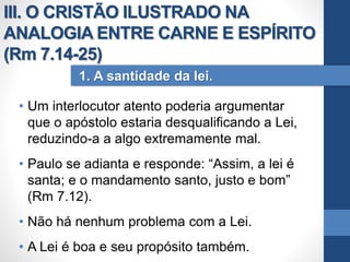 • Um interlocutor atento poderia argumentar
que o apóstolo estaria desqualificando a Lei,
reduzindo-a a algo extremamente mal.
• Paulo se adianta e responde: “Assim, a lei é
santa; e o mandamento santo, justo e bom”
(Rm 7.12).
• Não há nenhum problema com a Lei.
• A Lei é boa e seu propósito também.
1. A santidade da lei.
III. O CRISTÃO ILUSTRADO NA
ANALOGIA ENTRE CARNE E ESPÍRITO
(Rm 7.14-25)
 