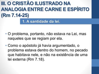 • O problema, portanto, não estava na Lei, mas
naqueles que se regiam por ela.
• Como o apóstolo já havia argumentado, o
problema estava dentro do homem, no pecado
que habitava nele, e não na existência de uma
lei externa (Rm 7.18).
1. A santidade da lei.
III. O CRISTÃO ILUSTRADO NA
ANALOGIA ENTRE CARNE E ESPÍRITO
(Rm 7.14-25)
 