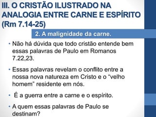 • Não há dúvida que todo cristão entende bem
essas palavras de Paulo em Romanos
7.22,23.
• Essas palavras revelam o conflito entre a
nossa nova natureza em Cristo e o “velho
homem” residente em nós.
• É a guerra entre a carne e o espírito.
• A quem essas palavras de Paulo se
destinam?
2. A malignidade da carne.
III. O CRISTÃO ILUSTRADO NA
ANALOGIA ENTRE CARNE E ESPÍRITO
(Rm 7.14-25)
 