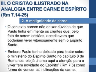 • O contexto parece não deixar dúvidas de que
Paulo tinha em mente os crentes que, pelo
fato de serem cristãos, acreditavam que
poderiam viver vitoriosamente sem o Espírito
Santo.
• Embora Paulo tenha deixado para tratar sobre
o ministério do Espírito Santo no capítulo 8 de
Romanos, ele já chama aqui a atenção para o
viver “em novidade do Espírito” (Rm 7.6) como
forma de vencer as inclinações da carne.
2. A malignidade da carne.
III. O CRISTÃO ILUSTRADO NA
ANALOGIA ENTRE CARNE E ESPÍRITO
(Rm 7.14-25)
 