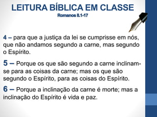 LEITURA BÍBLICA EM CLASSE
4 – para que a justiça da lei se cumprisse em nós,
que não andamos segundo a carne, mas segundo
o Espírito.
5 – Porque os que são segundo a carne inclinam-
se para as coisas da carne; mas os que são
segundo o Espírito, para as coisas do Espírito.
6 – Porque a inclinação da carne é morte; mas a
inclinação do Espírito é vida e paz.
 