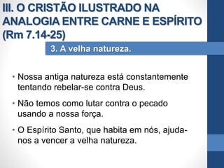 • Nossa antiga natureza está constantemente
tentando rebelar-se contra Deus.
• Não temos como lutar contra o pecado
usando a nossa força.
• O Espírito Santo, que habita em nós, ajuda-
nos a vencer a velha natureza.
3. A velha natureza.
III. O CRISTÃO ILUSTRADO NA
ANALOGIA ENTRE CARNE E ESPÍRITO
(Rm 7.14-25)
 