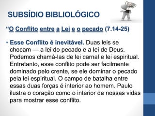 SUBSÍDIO BIBLIOLÓGICO
“O Conflito entre a Lei e o pecado (7.14-25)
• Esse Conflito é inevitável. Duas leis se
chocam — a lei do pecado e a lei de Deus.
Podemos chamá-las de lei carnal e lei espiritual.
Entretanto, esse conflito pode ser facilmente
dominado pelo crente, se ele dominar o pecado
pela lei espiritual. O campo de batalha entre
essas duas forças é interior ao homem. Paulo
ilustra o coração como o interior de nossas vidas
para mostrar esse conflito.
 