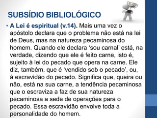 SUBSÍDIO BIBLIOLÓGICO
• A Lei é espiritual (v.14). Mais uma vez o
apóstolo declara que o problema não está na lei
de Deus, mas na natureza pecaminosa do
homem. Quando ele declara ‘sou carnal’ está, na
verdade, dizendo que ele é feito carne, isto é,
sujeito à lei do pecado que opera na carne. Ele
diz, também, que é ‘vendido sob o pecado’, ou,
à escravidão do pecado. Significa que, queira ou
não, está na sua carne, a tendência pecaminosa
que o escraviza a faz de sua natureza
pecaminosa a sede de operações para o
pecado. Essa escravidão envolve toda a
personalidade do homem.
 