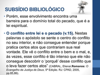 SUBSÍDIO BIBLIOLÓGICO
• Porém, esse envolvimento encontra uma
barreira para o domínio total do pecado, que é a
lei espiritual.
• O conflito entre lei e o pecado (v.15). Nestas
palavras o apóstolo se sente o centro do conflito
no seu interior, e não consegue entender porque
pratica certos atos que contrariam sua real
vontade. Ele vê o conflito entre o bem e o mal, e,
às vezes, esse conflito é tão intenso que ele não
consegue descobrir o ‘porquê’ desse conflito que
o leva fazer certos atos” (CABRAL, Elienai.Romanos: O
Evangelho da Justiça de Deus. 5ª Edição. RJ: CPAD, 2005,
pp.85,86).
 