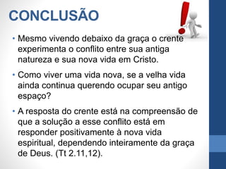 CONCLUSÃO
• Mesmo vivendo debaixo da graça o crente
experimenta o conflito entre sua antiga
natureza e sua nova vida em Cristo.
• Como viver uma vida nova, se a velha vida
ainda continua querendo ocupar seu antigo
espaço?
• A resposta do crente está na compreensão de
que a solução a esse conflito está em
responder positivamente à nova vida
espiritual, dependendo inteiramente da graça
de Deus. (Tt 2.11,12).
 