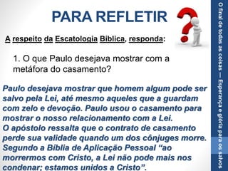 PARA REFLETIR
1. O que Paulo desejava mostrar com a
metáfora do casamento?
Paulo desejava mostrar que homem algum pode ser
salvo pela Lei, até mesmo aqueles que a guardam
com zelo e devoção. Paulo usou o casamento para
mostrar o nosso relacionamento com a Lei.
O apóstolo ressalta que o contrato de casamento
perde sua validade quando um dos cônjuges morre.
Segundo a Bíblia de Aplicação Pessoal “ao
morrermos com Cristo, a Lei não pode mais nos
condenar; estamos unidos a Cristo”.
A respeito da Escatologia Bíblica, responda:
Ofinaldetodasascoisas—Esperançaeglóriaparaossalvos
 