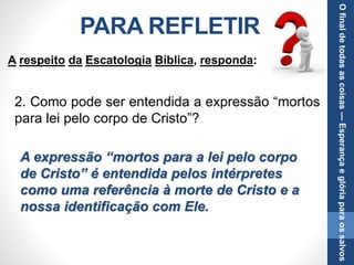 PARA REFLETIR
2. Como pode ser entendida a expressão “mortos
para lei pelo corpo de Cristo”?
A expressão “mortos para a lei pelo corpo
de Cristo” é entendida pelos intérpretes
como uma referência à morte de Cristo e a
nossa identificação com Ele.
A respeito da Escatologia Bíblica, responda:
Ofinaldetodasascoisas—Esperançaeglóriaparaossalvos
 