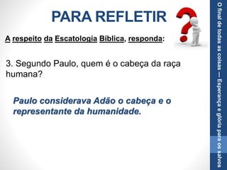 PARA REFLETIR
3. Segundo Paulo, quem é o cabeça da raça
humana?
Paulo considerava Adão o cabeça e o
representante da humanidade.
A respeito da Escatologia Bíblica, responda:
Ofinaldetodasascoisas—Esperançaeglóriaparaossalvos
 