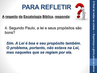 PARA REFLETIR
4. Segundo Paulo, a lei e seus propósitos são
bons?
Sim. A Lei é boa e seu propósito também.
O problema, portanto, não estava na Lei,
mas naqueles que se regiam por ela.
A respeito da Escatologia Bíblica, responda:
Ofinaldetodasascoisas—Esperançaeglóriaparaossalvos
 