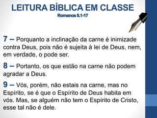 LEITURA BÍBLICA EM CLASSE
7 – Porquanto a inclinação da carne é inimizade
contra Deus, pois não é sujeita à lei de Deus, nem,
em verdade, o pode ser.
8 – Portanto, os que estão na carne não podem
agradar a Deus.
9 – Vós, porém, não estais na carne, mas no
Espírito, se é que o Espírito de Deus habita em
vós. Mas, se alguém não tem o Espírito de Cristo,
esse tal não é dele.
 