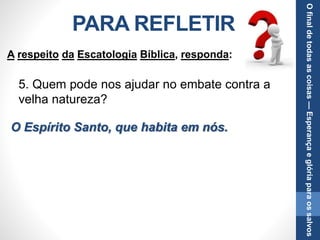 PARA REFLETIR
5. Quem pode nos ajudar no embate contra a
velha natureza?
O Espírito Santo, que habita em nós.
A respeito da Escatologia Bíblica, responda:
Ofinaldetodasascoisas—Esperançaeglóriaparaossalvos
 