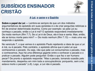 SUBSÍDIOS ENSINADOR
CRISTÃO
A Lei, a carne e o Espírito
Sobre o papel da Lei — Lembre-se sempre de que um dos métodos
argumentativos do apóstolo em suas epístolas é o de criar perguntas retóricas a
fim de ensinar determinada doutrina. Como por exemplo: se pela Lei eu
conheço o pecado, então a Lei é má? O apóstolo responderá imediatamente:
De modo nenhum (Rm 7.7). Se a Lei é de Deus, ela é boa e santa. Mas, então,
ela se tornou morte para mim? — De modo nenhum (Rm 7.13) — mais uma vez
responde o apóstolo.
No versículo 7, o que vemos é o apóstolo Paulo rejeitando a ideia de que a Lei
é má, ou é pecado. Pelo contrário, o apóstolo afirma que é pela Lei que
conhecemos o pecado. Ou seja, não que pela Lei consumamos o pecado, mas
o conhecemos. Aqui há uma diferença gigante entre o conhecer o pecado e o
praticar o pecado. Alguém pode perguntar: Então o que fez o ser humano
pecar? De pronto o apóstolo responde: “Mas o pecado, tomando ocasião pelo
mandamento, despertou em mim toda a concupiscência: porquanto, sem a lei,
estava morto o pecado” (v.8). Logo, a Lei não é pecado.
Ofinaldetodasascoisas—Esperançaeglóriaparaossalvos
 