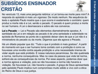 SUBSÍDIOS ENSINADOR
CRISTÃO
No versículo 13, mais uma pergunta retórica: a Lei tornou-se morte para mim? A
resposta do apóstolo é mais um vigoroso: De modo nenhum. Na sequência do
texto o apóstolo Paulo mostra que o que ocorre é exatamente o contrário: quem
produz a morte não é a Lei, senão o pecado. O pecado é quem produz a morte
no ser humano. A Lei o desmascara e sobre ele nos convence.
Lei e Pecado — Lei e Pecado são elementos diametralmente opostos. A
santidade da Lei e em relação ao pecado é de uma seriedade e solenidade na
epístola de Romanos ao ponto de o apóstolo deixar claro de que a Lei não é a
ministradora do pecado ou da morte. Digamos que ela agrava o Pecado.
Há um ditado popular que diz: “Tudo o que é proibido é mais gostoso”. A partir
do momento em que o ser humano toma contato com a proibição é como se
houvesse uma revolta contra aquela proibição e uma necessidade imensa de
violar aquilo que está proibido. E nossa natureza pecaminosa. Se não quebrada
a norma, nenhuma consequência. Mas no caso da pessoa que viola tal norma,
sofrerá ela as consequências da norma. Por esse aspecto, podemos dizer que
a norma agrava a violação, pois se não houvesse a norma não haveria a
violação. Se houvesse Lei, não haveria o pecado. A graça de Deus apresentada
pelo apóstolo Paulo implica num compromisso muito sólido e vivo com a ética
do Reino de Deus e sua justiça.
Ofinaldetodasascoisas—Esperançaeglóriaparaossalvos
 