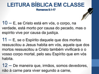 LEITURA BÍBLICA EM CLASSE
10 – E, se Cristo está em vós, o corpo, na
verdade, está morto por causa do pecado, mas o
espírito vive por causa da justiça.
11 – E, se o Espírito daquele que dos mortos
ressuscitou a Jesus habita em vós, aquele que dos
mortos ressuscitou a Cristo também vivificará o o
vosso corpo mortal, pelo seu Espírito que em vós
habita.
12 – De maneira que, irmãos, somos devedores,
não à carne para viver segundo a carne,
 