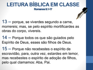 LEITURA BÍBLICA EM CLASSE
13 – porque, se viverdes segundo a carne,
morrereis; mas, se pelo espírito mortificardes as
obras do corpo, vivereis.
14 – Porque todos os que são guiados pelo
Espírito de Deus, esses são filhos de Deus.
15 – Porque não recebestes o espírito de
escravidão, para, outra vez, estardes em temor,
mas recebestes o espírito de adoção de filhos,
pelo qual clamamos: Aba, Pai.
 