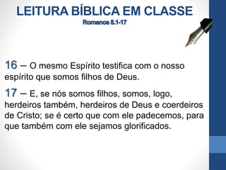 LEITURA BÍBLICA EM CLASSE
16 – O mesmo Espírito testifica com o nosso
espírito que somos filhos de Deus.
17 – E, se nós somos filhos, somos, logo,
herdeiros também, herdeiros de Deus e coerdeiros
de Cristo; se é certo que com ele padecemos, para
que também com ele sejamos glorificados.
 