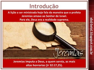 Jeremias imputa a Deus, a quem servia, as mais
altas honrarias (Jr 32:17,25).
A lição a ser ministrada hoje fala da maneir...