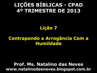 LIÇÕES BÍBLICAS - CPAD
4º TRIMESTRE DE 2013
Lição 7
Contrapondo a Arrogância Com a
Humildade

Prof. Ms. Natalino das Neves

www.natalinodasneves.blogspot.com.br

 