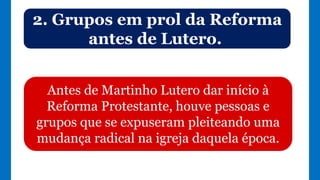 2. Grupos em prol da Reforma
antes de Lutero.
Antes de Martinho Lutero dar início à
Reforma Protestante, houve pessoas e
grupos que se expuseram pleiteando uma
mudança radical na igreja daquela época.
 