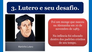 3. Lutero e seu desafio.
Foi um monge que nasceu
na Alemanha em 10 de
novembro de 1483.
Na infância foi educado
dentro dos padrões cristãos
de seu tempo.
 