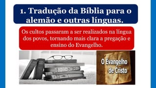 1. Tradução da Bíblia para o
alemão e outras línguas.
Os cultos passaram a ser realizados na língua
dos povos, tornando mais clara a pregação e
ensino do Evangelho.
 