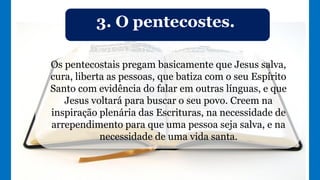 3. O pentecostes.
Os pentecostais pregam basicamente que Jesus salva,
cura, liberta as pessoas, que batiza com o seu Espírito
Santo com evidência do falar em outras línguas, e que
Jesus voltará para buscar o seu povo. Creem na
inspiração plenária das Escrituras, na necessidade de
arrependimento para que uma pessoa seja salva, e na
necessidade de uma vida santa.
 