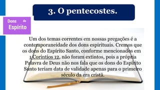 3. O pentecostes.
Um dos temas correntes em nossas pregações é a
contemporaneidade dos dons espirituais. Cremos que
os dons do Espírito Santo, conforme mencionados em
1 Coríntios 12, não foram extintos, pois a própria
Palavra de Deus não nos fala que os dons do Espírito
Santo teriam data de validade apenas para o primeiro
século da era cristã.
 