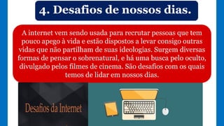 A internet vem sendo usada para recrutar pessoas que tem
pouco apego à vida e estão dispostos a levar consigo outras
vidas que não partilham de suas ideologias. Surgem diversas
formas de pensar o sobrenatural, e há uma busca pelo oculto,
divulgado pelos filmes de cinema. São desafios com os quais
temos de lidar em nossos dias.
4. Desafios de nossos dias.
 