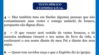 TEXTO BÍBLICO
2 Coríntios 9.6-14.
4 — Mas também tens em Sardes algumas pessoas que não
contaminaram suas vestes e comigo andarão de branco,
porquanto são dignas disso.
5 — O que vencer será vestido de vestes brancas, e de
maneira nenhuma riscarei o seu nome do livro da vida; e
confessarei o seu nome diante de meu Pai e diante dos seus
anjos.
6 — Quem tem ouvidos ouça o que o Espírito diz às igrejas.
 