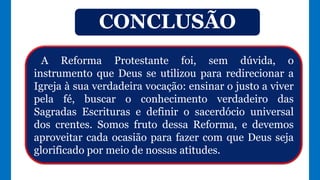 A Reforma Protestante foi, sem dúvida, o
instrumento que Deus se utilizou para redirecionar a
Igreja à sua verdadeira vocação: ensinar o justo a viver
pela fé, buscar o conhecimento verdadeiro das
Sagradas Escrituras e definir o sacerdócio universal
dos crentes. Somos fruto dessa Reforma, e devemos
aproveitar cada ocasião para fazer com que Deus seja
glorificado por meio de nossas atitudes.
CONCLUSÃO
 