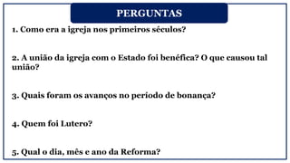 1. Como era a igreja nos primeiros séculos?
2. A união da igreja com o Estado foi benéfica? O que causou tal
união?
3. Quais foram os avanços no período de bonança?
4. Quem foi Lutero?
5. Qual o dia, mês e ano da Reforma?
PERGUNTAS
 