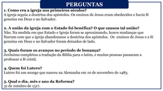 1. Como era a igreja nos primeiros séculos?
A igreja seguia a doutrina dos apóstolos. Os ensinos de Jesus eram obedecidos e havia fé
genuína em Deus e no Salvador.
2. A união da igreja com o Estado foi benéfica? O que causou tal união?
Não. Na medida em que Estado e Igreja foram se aproximando, houve mudanças que
fizeram com que a igreja abandonasse a doutrina dos apóstolos. Os ensinos de Jesus e a fé
genuína em Deus e no Salvador foram deixados de lado.
3. Quais foram os avanços no período de bonança?
Jerônimo completou a tradução da Bíblia para o latim, e muitas pessoas passaram a
professar a fé cristã.
4. Quem foi Lutero?
Lutero foi um monge que nasceu na Alemanha em 10 de novembro de 1483.
5. Qual o dia, mês e ano da Reforma?
31 de outubro de 1517.
PERGUNTAS
 