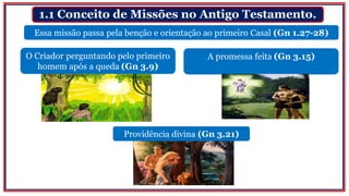 1.1 Conceito de Missões no Antigo Testamento.
O Criador perguntando pelo primeiro
homem após a queda (Gn 3.9)
Essa missão passa pela benção e orientação ao primeiro Casal (Gn 1.27-28)
A promessa feita (Gn 3.15)
Providência divina (Gn 3.21)
 