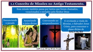 1.1 Conceito de Missões no Antigo Testamento.
Denunciando
o pecado
Essa missão também passa por tantos que foram chamados,
vocacionados e enviados pelo Senhor Deus
Anunciando
o juízo divino
Convocando ao
arrependimento
E revelando a vinda do
Messias, o Salvador Jesus
Cristo, para consumar o
plano divino de
SALVAÇÃO
(2Pe 2.5; Jd 14; Sl 22; Is 53)
 