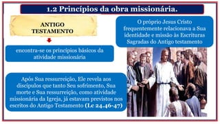 1.2 Princípios da obra missionária.
encontra-se os princípios básicos da
atividade missionária
O próprio Jesus Cristo
frequentemente relacionava a Sua
identidade e missão às Escrituras
Sagradas do Antigo testamento
ANTIGO
TESTAMENTO
Após Sua ressurreição, Ele revela aos
discípulos que tanto Seu sofrimento, Sua
morte e Sua ressurreição, como atividade
missionária da Igreja, já estavam previstos nos
escritos do Antigo Testamento (Lc 24.46-47)
 