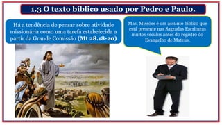 1.3 O texto bíblico usado por Pedro e Paulo.
Há a tendência de pensar sobre atividade
missionária como uma tarefa estabelecida a
partir da Grande Comissão (Mt 28.18-20)
Mas, Missões é um assunto bíblico que
está presente nas Sagradas Escrituras
muitos séculos antes do registro do
Evangelho de Mateus.
 