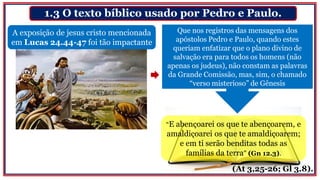 1.3 O texto bíblico usado por Pedro e Paulo.
A exposição de jesus cristo mencionada
em Lucas 24.44-47 foi tão impactante
Que nos registros das mensagens dos
apóstolos Pedro e Paulo, quando estes
queriam enfatizar que o plano divino de
salvação era para todos os homens (não
apenas os judeus), não constam as palavras
da Grande Comissão, mas, sim, o chamado
“verso misterioso” de Gênesis
“E abençoarei os que te abençoarem, e
amaldiçoarei os que te amaldiçoarem;
e em ti serão benditas todas as
famílias da terra” (Gn 12.3).
(At 3,25-26; Gl 3.8).
 