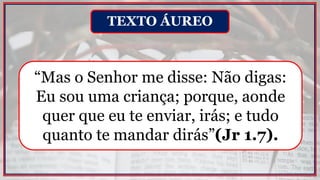 “Mas o Senhor me disse: Não digas:
Eu sou uma criança; porque, aonde
quer que eu te enviar, irás; e tudo
quanto te mandar dirás”(Jr 1.7).
TEXTO ÁUREO
 