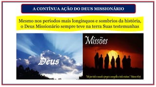 A CONTÍNUA AÇÃO DO DEUS MISSIONÁRIO
Mesmo nos períodos mais longínquos e sombrios da história,
o Deus Missionário sempre teve na terra Suas testemunhas
 