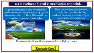 2.1 Revelação Geral e Revelação Especial.
A própria natureza é uma testemunha,
conforme encontramos em Atos 14.15-17 e
Romanos 1.18-21. O Deus Missionário se
revelou. É possível conhece-Lo
Criação
Deus testemunha, por meio da
criação, Sua providência, Seu
cuidado, Seu amor e da Sua própria
imagem nos seres humanos
Esta revelação é identificada nos estudos teológicos como a
RevelaçãoGeral
 