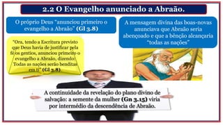 2.2 O Evangelho anunciado a Abraão.
O próprio Deus “anunciou primeiro o
evangelho a Abraão” (Gl 3.8)
A mensagem divina das boas-novas
anunciava que Abraão seria
abençoado e que a bênção alcançaria
“todas as nações”
A continuidade da revelação do plano divino de
salvação: a semente da mulher (Gn 3.15) viria
por intermédio da descendência de Abraão.
“Ora, tendo a Escritura previsto
que Deus havia de justificar pela
fé os gentios, anunciou primeiro o
evangelho a Abraão, dizendo:
Todas as nações serão benditas
em ti” (Gl 3.8).
 
