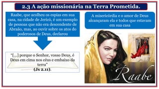 2.3 A ação missionária na Terra Prometida.
Raabe, que acolheu os espias em sua
casa, na cidade de Jericó, é um exemplo
de pessoas que não era descendente de
Abraão, mas, ao ouvir sobre os atos do
poderosos de Deus, declarou
“[...] porque o Senhor, vosso Deus, é
Deus em cima nos céus e embaixo da
terra”
(Js 2.11).
A misericórdia e o amor de Deus
alcançaram ela e todos que estavam
em sua casa
 