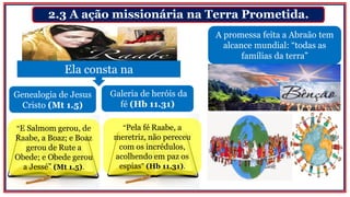 2.3 A ação missionária na Terra Prometida.
Ela consta na
A promessa feita a Abraão tem
alcance mundial: “todas as
famílias da terra”
Genealogia de Jesus
Cristo (Mt 1.5)
Galeria de heróis da
fé (Hb 11.31)
“E Salmom gerou, de
Raabe, a Boaz; e Boaz
gerou de Rute a
Obede; e Obede gerou
a Jessé” (Mt 1.5).
“Pela fé Raabe, a
meretriz, não pereceu
com os incrédulos,
acolhendo em paz os
espias” (Hb 11.31).
^
 